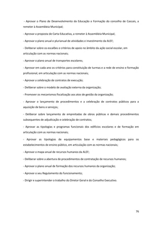 76
- Aprovar o Plano de Desenvolvimento da Educação e Formação do concelho de Cascais, a
remeter à Assembleia Municipal;
- Aprovar a proposta de Carta Educativa, a remeter à Assembleia Municipal;
- Aprovar o plano anual e plurianual de atividades e investimento da ALEF;
- Deliberar sobre os escalões e critérios de apoio no âmbito da ação social escolar, em
articulação com as normas nacionais;
- Aprovar o plano anual de transportes escolares;
- Aprovar em cada ano os critérios para constituição de turmas e a rede de ensino e formação
profissional, em articulação com as normas nacionais;
- Aprovar a celebração de contratos de execução;
- Deliberar sobre o modelo de avaliação externa da organização;
- Promover os mecanismos fiscalização aos atos de gestão da organização;
- Aprovar o lançamento de procedimentos e a celebração de contratos públicos para a
aquisição de bens e serviços;
- Deliberar sobre lançamento de empreitadas de obras públicas e demais procedimentos
subsequentes de adjudicação e celebração de contratos;
- Aprovar as tipologias e programas funcionais dos edifícios escolares e de formação em
articulação com as normas nacionais;
- Aprovar as tipologias de equipamentos base e materiais pedagógicos para os
estabelecimentos de ensino público, em articulação com as normas nacionais;
- Aprovar o mapa anual de recursos humanos da ALEF;
- Deliberar sobre a abertura de procedimentos de contratação de recursos humanos;
- Aprovar o plano anual de formação dos recursos humanos da organização;
- Aprovar o seu Regulamento do funcionamento;
- Dirigir e superintender o trabalho do Diretor Geral e do Conselho Executivo.
 
