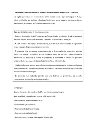 77
Comissão de Acompanhamento do Plano de Desenvolvimento da Educação e Formação
É o órgão responsável por acompanhar e emitir parecer sobre a ação estratégica da ALEF, e
sobre a definição de políticas educativas locais bem como preparar os documentos de
planeamento, a submeter ao Conselho de Administração.
O porquê desta Comissão de Acompanhamento:
- As áreas de atuação da ALEF requerem visões partilhadas e múltiplas de vários atores do
território em prol do seu objetivo macro: a melhoria da qualidade da educação.
- A ALEF necessita de espaços de concertação, que têm que ser dinamizados e organizados
para a produção de planos estratégicos setoriais.
- É necessário criar um espaço descomprometido e descentrado das perspetivas setoriais,
embora as integre, na construção das propostas finais de decisão, criando momentos
intermédios de discussão e análise de propostas, e permitindo a emissão de pareceres
fundamentados como suporte à decisão do Conselho de Administração.
- Esta Comissão pode recorrer a contributos técnicos especializados e de peritos reconhecidos,
para fundamentar a emissão de pareceres às propostas a apresentar para decisão do plenário
do Conselho de Administração.
- De dimensão mais reduzida, permite criar uma dinâmica de proximidade ao conselho
executivo e de acompanhamento das atividades.
Composição:
Os seus elementos são membros do CA e por ele nomeados e integra:
A personalidade cooptada para integrar o CA, que preside;
O vereador com o pelouro da educação;
2 Diretores de Agrupamentos;
1 Representante do Ensino Privado;
1 Representante da Rede Social;
1 Representante dos pais e encarregados de educação.
 