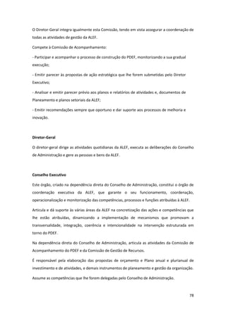 78
O Diretor-Geral integra igualmente esta Comissão, tendo em vista assegurar a coordenação de
todas as atividades de gestão da ALEF.
Compete à Comissão de Acompanhamento:
- Participar e acompanhar o processo de construção do PDEF, monitorizando a sua gradual
execução;
- Emitir parecer às propostas de ação estratégica que lhe forem submetidas pelo Diretor
Executivo;
- Analisar e emitir parecer prévio aos planos e relatórios de atividades e, documentos de
Planeamento e planos setoriais da ALEF;
- Emitir recomendações sempre que oportuno e dar suporte aos processos de melhoria e
inovação.
Diretor-Geral
O diretor-geral dirige as atividades quotidianas da ALEF, executa as deliberações do Conselho
de Administração e gere as pessoas e bens da ALEF.
Conselho Executivo
Este órgão, criado na dependência direta do Conselho de Administração, constitui o órgão de
coordenação executiva da ALEF, que garante o seu funcionamento, coordenação,
operacionalização e monitorização das competências, processos e funções atribuídas à ALEF.
Articula e dá suporte às várias áreas da ALEF na concretização das ações e competências que
lhe estão atribuídas, dinamizando a implementação de mecanismos que promovam a
transversalidade, integração, coerência e intencionalidade na intervenção estruturada em
torno do PDEF.
Na dependência direta do Conselho de Administração, articula as atividades da Comissão de
Acompanhamento do PDEF e da Comissão de Gestão de Recursos.
É responsável pela elaboração das propostas de orçamento e Plano anual e plurianual de
investimento e de atividades, e demais instrumentos de planeamento e gestão da organização.
Assume as competências que lhe forem delegadas pelo Conselho de Administração.
 
