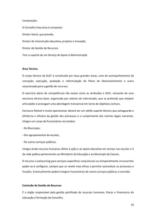 79
Composição:
O Conselho Executivo é composto:
Diretor-Geral, que preside;
Diretor de intervenção educativa, projetos e inovação;
Diretor de Gestão de Recursos.
Tem o suporte de um Serviço de Apoio à Administração
Área Técnica
O corpo técnico da ALEF é constituído por duas grandes áreas, uma de acompanhamento da
conceção, execução, avaliação e reformulação do Plano de Desenvolvimento e outra
vocacionada para a gestão de recursos.
O exercício pleno de competências tão vastas como as atribuídas à ALEF, necessita de uma
estrutura técnica base, organizada por setores de intervenção, que se pretende que estejam
articulados e prossigam uma abordagem transversal em torno de objetivos comuns.
Estrutura flexível e muito operacional, deverá ser um sólido suporte técnico que salvaguarde a
eficiência e eficácia da gestão dos processos e o cumprimento das normas legais inerentes.
Integra um corpo de funcionários recrutados:
- Do Município;
- Dos agrupamentos de escolas;
- De outros serviços públicos.
Integra ainda recursos humanos afetos à ação e ao apoio educativo em serviço nas escolas e JI
da rede pública pertencentes ao Ministério da Educação e ao Município de Cascais.
O recurso a outsourcing para serviços específicos conjunturais ou temporalmente circunscritos
poder-se-á configurar, sempre que se revele mais eficaz e permita racionalizar os processos e
funções. Eventualmente poderá integrar funcionários de outros serviços públicos a convidar.
Comissão de Gestão de Recursos
É o órgão responsável pela gestão partilhada de recursos humanos, físicos e financeiros da
educação e formação do Concelho.
 