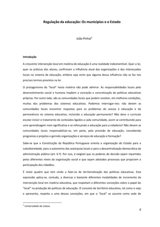 8
Regulação da educação: Os municípios e o Estado
João Pinhal1
Introdução
A crescente intervenção local em matéria de educação é uma realidade indesmentível. Quer a lei,
quer as práticas dos atores, confirmam a influência atual das organizações e dos interessados
locais no sistema de educação, embora seja certo que alguma dessa influência não se faz nos
precisos termos previstos na lei.
O   protagonismo   do   “local”   nesta   matéria   não   pode   admirar.   As   responsabilidades   locais   pelo  
desenvolvimento social e humano impõem a conceção e concretização de políticas educativas
próprias. Por outro lado, são as comunidades locais que podem resolver, em melhores condições,
muitos dos problemas dos sistemas educativos. Podemos interrogar-nos: não devem as
comunidades locais encontrar respostas para os problemas do acesso à educação e da
permanência no sistema educativo, incluindo a educação permanente? Não deve o currículo
escolar incluir o tratamento de conteúdos ligados a cada comunidade, assim se contribuindo para
uma aprendizagem mais significativa e se reforçando a educação para a cidadania? Não devem as
comunidades locais responsabilizar-se, em parte, pela provisão de educação, concebendo
programas e projetos e gerindo organizações e serviços de educação e formação?
Sabe-se que a Constituição da República Portuguesa orienta a organização do Estado para a
subsidiariedade, para a autonomia das autarquias locais e para a descentralização democrática da
administração pública (art. 6.º). Por isso, é exigível que os poderes de decisão sejam repartidos
pelos diferentes níveis da organização social e que sejam adotados processos que propiciem a
participação dos cidadãos.
É neste quadro que tem vindo a falar-se de territorialização das políticas educativas. Esta
expressão aplica-se, contudo, a diversas e bastante diferentes modalidades de incremento da
intervenção local em matéria educativa, que respeitam a diferentes conceções sobre o papel do
“local”  na  produção  de  políticas  de  educação.  O  conceito  de  território  educativo,  tal  como  o  vejo  
e apresento,   respeita   a   uma   dessas   conceções,   em   que   o   “local”   se   assume   como   sede   de  
1
Universidade de Lisboa.
 