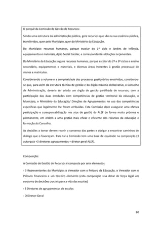 80
O porquê da Comissão de Gestão de Recursos:
Sendo uma estrutura da administração pública, gere recursos que são na sua essência pública,
transferidos, quer pelo Município, quer do Ministério da Educação.
Do Município: recursos humanos, parque escolar do 1º ciclo e Jardins de Infância,
equipamentos e materiais, Ação Social Escolar, e correspondentes dotações orçamentais.
Do Ministério da Educação: alguns recursos humanos, parque escolar do 2º e 3º ciclos e ensino
secundário, equipamentos e materiais, e diversas áreas inerentes à gestão processual de
alunos e matrículas.
Considerando o volume e a complexidade dos processos gestionários envolvidos, considerou-
se que, para além da estrutura técnica de gestão e do órgão máximo deliberativo, o Conselho
de Administração, deveria ser criado um órgão de gestão partilhada de recursos, com a
participação das duas entidades com competências de gestão territorial da educação, o
Município, e Ministério da Educação/ Direções de Agrupamentos no uso das competências
específicas que legalmente lhe foram atribuídas. Esta Comissão deve assegurar uma efetiva
participação e coresponsabilização nos atos de gestão da ALEF de forma muito próxima e
permanente, em ordem a uma gestão mais eficaz e eficiente dos recursos da educação e
formação do Concelho.
As decisões a tomar devem reunir o consenso das partes e obrigar a encontrar caminhos de
diálogo que o favoreçam. Para tal a Comissão tem uma base de equidade na composição (3
autarquia +3 diretores agrupamentos + diretor geral ALEF).
Composição:
A Comissão de Gestão de Recursos é composta por sete elementos:
- 3 Representantes do Município: o Vereador com o Pelouro da Educação, o Vereador com o
Pelouro Financeiro e um terceiro elemento (esta composição visa dotar de força legal um
conjunto de decisões cruciais para a vida das escolas)
- 3 Diretores de agrupamentos de escolas
- O Diretor-Geral
 