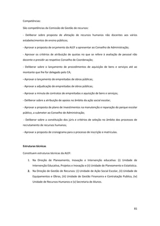 81
Competências:
São competências da Comissão de Gestão de recursos:
- Deliberar sobre proposta de afetação de recursos humanos não docentes aos vários
estabelecimentos de ensino públicos;
- Aprovar a proposta de orçamento da ALEF a apresentar ao Conselho de Administração;
- Aprovar os critérios de atribuição de quotas no que se refere à avaliação de pessoal não
docente e presidir ao respetivo Conselho de Coordenação;
- Deliberar sobre o lançamento de procedimentos de aquisição de bens e serviços até ao
montante que lhe for delegado pelo CA;
- Aprovar o lançamento de empreitadas de obras públicas;
- Aprovar a adjudicação de empreitadas de obras públicas;
- Aprovar a minuta de contratos de empreitadas e aquisição de bens e serviços;
- Deliberar sobre a atribuição de apoios no âmbito da ação social escolar;
- Aprovar a proposta de plano de investimentos na manutenção e reparação do parque escolar
público, a submeter ao Conselho de Administração;
- Deliberar sobre a constituição dos júris e critérios de seleção no âmbito dos processos de
recrutamento de recursos humanos;
- Aprovar a proposta de cronograma para o processo de inscrição e matriculas.
Estruturas técnicas
Constituem estruturas técnicas da ALEF:
1. Na Direção de Planeamento, Inovação e Intervenção educativa: (i) Unidade de
Intervenção Educativa, Projetos e Inovação e (ii) Unidade de Planeamento e Estatística.
2. Na Direção de Gestão de Recursos: (i) Unidade de Ação Social Escolar, (ii) Unidade de
Equipamentos e Obras, (iii) Unidade de Gestão Financeira e Contratação Publica, (iv)
Unidade de Recursos Humanos e (v) Secretaria de Alunos.
 