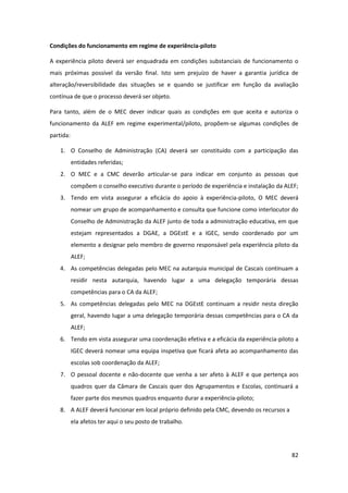 82
Condições do funcionamento em regime de experiência-piloto
A experiência piloto deverá ser enquadrada em condições substanciais de funcionamento o
mais próximas possível da versão final. Isto sem prejuízo de haver a garantia jurídica de
alteração/reversibilidade das situações se e quando se justificar em função da avaliação
contínua de que o processo deverá ser objeto.
Para tanto, além de o MEC dever indicar quais as condições em que aceita e autoriza o
funcionamento da ALEF em regime experimental/piloto, propõem-se algumas condições de
partida:
1. O Conselho de Administração (CA) deverá ser constituído com a participação das
entidades referidas;
2. O MEC e a CMC deverão articular-se para indicar em conjunto as pessoas que
compõem o conselho executivo durante o período de experiência e instalação da ALEF;
3. Tendo em vista assegurar a eficácia do apoio à experiência-piloto, O MEC deverá
nomear um grupo de acompanhamento e consulta que funcione como interlocutor do
Conselho de Administração da ALEF junto de toda a administração educativa, em que
estejam representados a DGAE, a DGEstE e a IGEC, sendo coordenado por um
elemento a designar pelo membro de governo responsável pela experiência piloto da
ALEF;
4. As competências delegadas pelo MEC na autarquia municipal de Cascais continuam a
residir nesta autarquia, havendo lugar a uma delegação temporária dessas
competências para o CA da ALEF;
5. As competências delegadas pelo MEC na DGEstE continuam a residir nesta direção
geral, havendo lugar a uma delegação temporária dessas competências para o CA da
ALEF;
6. Tendo em vista assegurar uma coordenação efetiva e a eficácia da experiência-piloto a
IGEC deverá nomear uma equipa inspetiva que ficará afeta ao acompanhamento das
escolas sob coordenação da ALEF;
7. O pessoal docente e não-docente que venha a ser afeto à ALEF e que pertença aos
quadros quer da Câmara de Cascais quer dos Agrupamentos e Escolas, continuará a
fazer parte dos mesmos quadros enquanto durar a experiência-piloto;
8. A ALEF deverá funcionar em local próprio definido pela CMC, devendo os recursos a
ela afetos ter aqui o seu posto de trabalho.
 