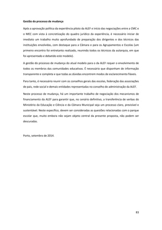83
Gestão do processo de mudança
Após a aprovação política da experiência piloto da ALEF e início das negociações entre a CMC e
o MEC com vista à concretização do quadro jurídico da experiência, é necessário iniciar de
imediato um trabalho muito aprofundado de preparação dos dirigentes e dos técnicos das
instituições envolvidas, com destaque para a Câmara e para os Agrupamentos e Escolas (um
primeiro encontro foi entretanto realizado, reunindo todos os técnicos da autarquia, em que
foi apresentado e debatido este modelo).
A gestão do processo de mudança do atual modelo para o da ALEF requer o envolvimento de
todos os membros das comunidades educativas. É necessário que disponham de informação
transparente e completa e que todas as dúvidas encontrem modos de esclarecimento fiáveis.
Para tanto, é necessário reunir com os conselhos gerais das escolas, federação das associações
de pais, rede social e demais entidades representadas no conselho de administração da ALEF.
Neste processo de mudança, há um importante trabalho de negociação dos mecanismos de
financiamento da ALEF para garantir que, no cenário definitivo, a transferência de verbas do
Ministério da Educação e Ciência e da Câmara Municipal seja um processo claro, previsível e
sustentável. Neste específico, devem ser consideradas as questões relacionadas com o parque
escolar que, muito embora não sejam objeto central da presente proposta, não podem ser
descuradas.
Porto, setembro de 2014.
 