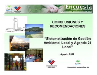 CONCLUSIONES Y
   RECOMENDACIONES


“Sistematización de Gestión
Ambiental Local y Agenda 21
          Local”

         Agosto, 2007




               Corporación Ambiental del Sur
 