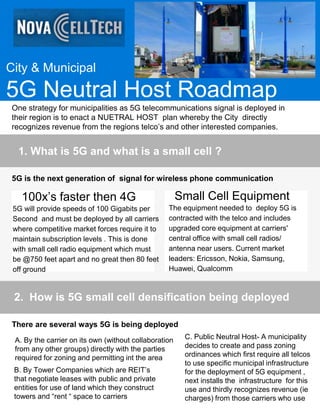 City & Municipal
5G Neutral Host Roadmap
One strategy for municipalities as 5G telecommunications signal is deployed in
their region is to enact a NUETRAL HOST plan whereby the City directly
recognizes revenue from the regions telco’s and other interested companies.
1. What is 5G and what is a small cell ?
5G is the next generation of signal for wireless phone communication
100x’s faster then 4G
5G will provide speeds of 100 Gigabits per
Second and must be deployed by all carriers
where competitive market forces require it to
maintain subscription levels . This is done
with small cell radio equipment which must
be @750 feet apart and no great then 80 feet
off ground
Small Cell Equipment
The equipment needed to deploy 5G is
contracted with the telco and includes
upgraded core equipment at carriers'
central office with small cell radios/
antenna near users. Current market
leaders: Ericsson, Nokia, Samsung,
Huawei, Qualcomm
2. How is 5G small cell densification being deployed
There are several ways 5G is being deployed
A. By the carrier on its own (without collaboration
from any other groups) directly with the parties
required for zoning and permitting int the area
B. By Tower Companies which are REIT’s
that negotiate leases with public and private
entities for use of land which they construct
towers and “rent “ space to carriers
C. Public Neutral Host- A municipality
decides to create and pass zoning
ordinances which first require all telcos
to use specific municipal infrastructure
for the deployment of 5G equipment ,
next installs the infrastructure for this
use and thirdly recognizes revenue (ie
charges) from those carriers who use
 