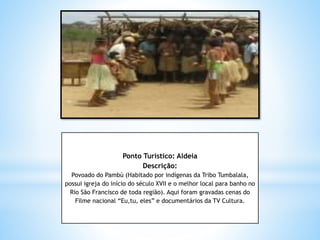 Ponto Turístico: Aldeia
Descrição:
Povoado do Pambú (Habitado por indígenas da Tribo Tumbalala,
possui igreja do início do século XVII e o melhor local para banho no
Rio São Francisco de toda região). Aqui foram gravadas cenas do
Filme nacional “Eu,tu, eles” e documentários da TV Cultura.
 