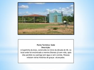 Ponto Turístico: Sede
Descrição:
A Capelinha do Anjo, construída no início da década de 40, no
local onde foi encontrado o menino Dionato já sem vida, após
dias perdido na caatinga sem água e sem comida. Pessoas
relatam várias histórias de graças alcançadas.
 