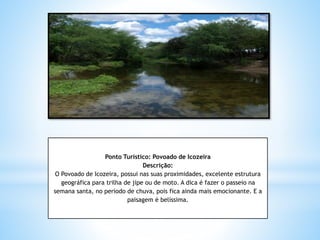 Ponto Turístico: Povoado de Icozeira
Descrição:
O Povoado de Icozeira, possui nas suas proximidades, excelente estrutura
geográfica para trilha de jipe ou de moto. A dica é fazer o passeio na
semana santa, no período de chuva, pois fica ainda mais emocionante. E a
paisagem é belíssima.
 