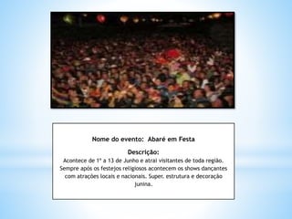 Nome do evento: Abaré em Festa
Descrição:
Acontece de 1º a 13 de Junho e atrai visitantes de toda região.
Sempre após os festejos religiosos acontecem os shows dançantes
com atrações locais e nacionais. Super. estrutura e decoração
junina.
 
