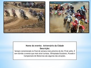 Nome do evento: Aniversário da Cidade
Descrição:
Sempre comemorado no final de semana mais próximo do dia 19 de julho. É
sem dúvida o evento que mais atrai turistas. Olimpíadas Escolares, Puxada e
Campeonato de Motocross são algumas das atrações.
 
