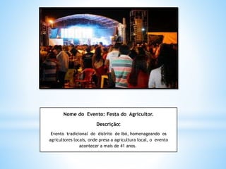Nome do Evento: Festa do Agricultor.
Descrição:
Evento tradicional do distrito de Ibó, homenageando os
agricultores locais, onde presa a agricultura local, o evento
acontecer a mais de 41 anos.
 