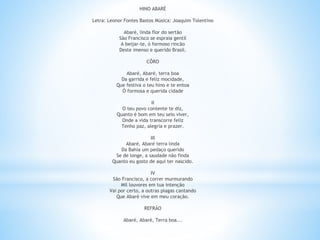 HINO ABARÉ
Letra: Leonor Fontes Bastos Música: Joaquim Tolentino
Abaré, linda flor do sertão
São Francisco se espraia gentil
A beijar-te, ó formoso rincão
Deste imenso e querido Brasil.
CÔRO
Abaré, Abaré, terra boa
Da garrida e feliz mocidade,
Que festiva o teu hino e te entoa
Ó formosa e querida cidade
II
O teu povo contente te diz,
Quanto é bom em teu seio viver,
Onde a vida transcorre feliz
Tenho paz, alegria e prazer.
III
Abaré, Abaré terra linda
Da Bahia um pedaço querido
Se de longe, a saudade não finda
Quanto eu gosto de aqui ter nascido.
IV
São Francisco, a correr murmurando
Mil louvores em tua intenção
Vai por certo, a outras plagas cantando
Que Abaré vive em meu coração.
REFRÃO
Abaré, Abaré, Terra boa...
 