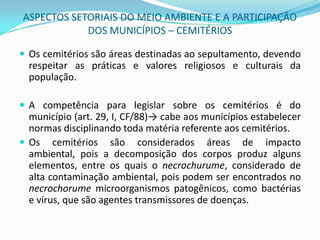 ASPECTOS SETORIAIS DO MEIO AMBIENTE E A PARTICIPAÇÃO DOS MUNICÍPIOS – CEMITÉRIOSOs cemitérios são áreas destinadas ao sepultamento, devendo respeitar as práticas e valores religiosos e culturais da população. A competência para legislar sobre os cemitérios é do município (art. 29, I, CF/88)-> cabe aos municípios estabelecer normas disciplinando toda matéria referente aos cemitérios. Os cemitérios são considerados áreas de impacto ambiental, pois a decomposição dos corpos produz alguns elementos, entre os quais o necrochurume, considerado de alta contaminação ambiental, pois podem ser encontrados no necrochorume microorganismos patogênicos, como bactérias e vírus, que são agentes transmissores de doenças.