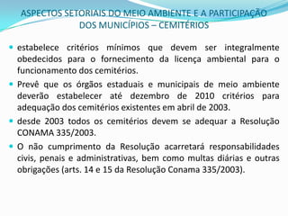 ASPECTOS SETORIAIS DO MEIO AMBIENTE E A PARTICIPAÇÃO DOS MUNICÍPIOS – CEMITÉRIOSestabelece critérios mínimos que devem ser integralmente obedecidos para o fornecimento da licença ambiental para o funcionamento dos cemitérios. Prevê que os órgãos estaduais e municipais de meio ambiente deverão estabelecer até dezembro de 2010 critérios para adequação dos cemitérios existentes em abril de 2003.desde 2003 todos os cemitérios devem se adequar a Resolução CONAMA 335/2003. O não cumprimento da Resolução acarretará responsabilidades civis, penais e administrativas, bem como multas diárias e outras obrigações (arts. 14 e 15 da Resolução Conama 335/2003). 