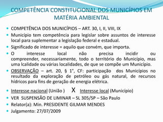COMPETÊNCIA CONSTITUCIONAL DOS MUNICÍPIOS EM MATÉRIA AMBIENTALCOMPETÊNCIA DOS MUNICÍPIOS – ART. 30, I, II, VIII, IXMunicípio tem competência para legislar sobre assuntos de interesse local para suplementar a legislação federal e estadual.Significado de interesse = aquilo que convém, que importa.O interesse local não precisa incidir ou compreender, necessariamente, todo o território do Município, mas uma lcalidade ou várias localidades, de que se compõe um Município.OBSERVAÇÃO – art. 20, § 1°, CF: participação  dos Municípios no resultado da exploração de petróleo ou gás natural, de recursos hídricos para fins de geração de energia elétrica.Interesse nacional (União )      XInteresse local (Município)VER  SUSPENSÃO DE LIMINAR – SL 305/SP – São PauloRelator(a): Min. PRESIDENTE GILMAR MENDES Julgamento: 27/07/2009