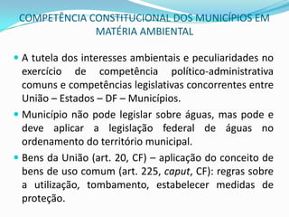 COMPETÊNCIA CONSTITUCIONAL DOS MUNICÍPIOS EM MATÉRIA AMBIENTALA tutela dos interesses ambientais e peculiaridades no exercício de competência político-administrativa comuns e competências legislativas concorrentes entre União – Estados – DF – Municípios.Município não pode legislar sobre águas, mas pode e deve aplicar a legislação federal de águas no ordenamento do território municipal.Bens da União (art. 20, CF) – aplicação do conceito de bens de uso comum (art. 225, caput, CF): regras sobre a utilização, tombamento, estabelecer medidas de proteção.