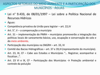 ASPECTOS SETORIAIS DO MEIO AMBIENTE E A PARTICIPAÇÃO DOS MUNICÍPIOS - ÁGUASLei n° 9.433, de 08/01/1997 – Lei sobre a Política Nacional de Recursos HídricosÁguas:Competência privativa da União para legislar – art. 22,IVArt. 5°, V – a compensação a municípioArt. 31 – implementação do PNRH – municípios promoverão a integração das políticas locais de saneamento básico, uso, ocupação e conservação do solo e do meio ambiente.Participação dos municípios no SNGRH – art. 33, IVComitê das Bacias Hidrográficas – art. 37 e 39,III (representante do município).Art. 23, XI, CF – Cabe aos Estados e Municípios “... Registrar, acompanhar e fiscalizar...”.Art. 23 VI e IX, CF – Participação dos Municípios -> Proteção ambiental e controle da poluição