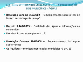 ASPECTOS SETORIAIS DO MEIO AMBIENTE E A PARTICIPAÇÃO DOS MUNICÍPIOS - ÁGUASResolução Conama 359/2002 – Regulamentação sobre o teor de fósforo em detergentes em pó.Decreto 5.440/2005 – Qualidade das águas e informações ao consumidorFiscalização dos municípios – art. 2° Resolução Conama 396/2008 –  Enquadramento das Águas SubterrâneasOs Aquíferos – monitoramento pelos municípios -> art. 13
