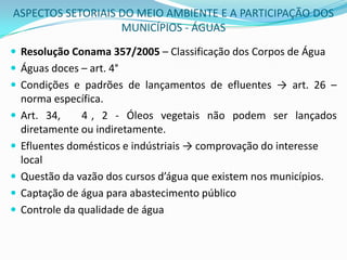 ASPECTOS SETORIAIS DO MEIO AMBIENTE E A PARTICIPAÇÃO DOS MUNICÍPIOS - ÁGUASResolução Conama 357/2005 – Classificação dos Corpos de ÁguaÁguas doces – art. 4° Condições e padrões de lançamentos de efluentes -> art. 26 – norma específica.Art. 34, § 4°, 2 - Óleos vegetais não podem ser lançados diretamente ou indiretamente.Efluentes domésticos e indústriais-> comprovação do interesse localQuestão da vazão dos cursos d’água que existem nos municípios.Captação de água para abastecimento públicoControle da qualidade de água