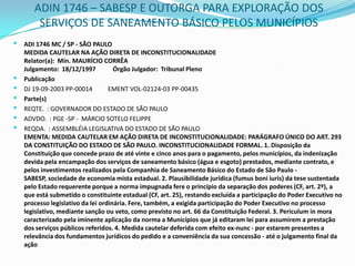 ADIN 1746 – SABESP E OUTORGA PARA EXPLORAÇÃO DOS SERVIÇOS DE SANEAMENTO BÁSICO PELOS MUNICÍPIOSADI 1746 MC / SP - SÃO PAULO MEDIDA CAUTELAR NA AÇÃO DIRETA DE INCONSTITUCIONALIDADERelator(a):  Min. MAURÍCIO CORRÊAJulgamento:  18/12/1997           Órgão Julgador:  Tribunal PlenoPublicaçãoDJ 19-09-2003 PP-00014          EMENT VOL-02124-03 PP-00435Parte(s)REQTE.  : GOVERNADOR DO ESTADO DE SÃO PAULOADVDO.  : PGE -SP -  MÁRCIO SOTELO FELIPPEREQDA.  : ASSEMBLÉIA LEGISLATIVA DO ESTADO DE SÃO PAULOEMENTA: MEDIDA CAUTELAR EM AÇÃO DIRETA DE INCONSTITUCIONALIDADE: PARÁGRAFO ÚNICO DO ART. 293 DA CONSTITUIÇÃO DO ESTADO DE SÃO PAULO. INCONSTITUCIONALIDADE FORMAL. 1. Disposição da Constituição que concede prazo de até vinte e cinco anos para o pagamento, pelos municípios, da indenização devida pela encampação dos serviços de saneamento básico (água e esgoto) prestados, mediante contrato, e pelos investimentos realizados pela Companhia de Saneamento Básico do Estado de São Paulo - SABESP, sociedade de economia mista estadual. 2. Plausibilidade jurídica (fumusboniiuris) da tese sustentada pelo Estado requerente porque a norma impugnada fere o princípio da separação dos poderes (CF, art. 2º), a que está submetido o constituinte estadual (CF, art. 25), restando excluída a participação do Poder Executivo no processo legislativo da lei ordinária. Fere, também, a exigida participação do Poder Executivo no processo legislativo, mediante sanção ou veto, como previsto no art. 66 da Constituição Federal. 3. Periculum in mora caracterizado pela iminente aplicação da norma a Municípios que já editaram lei para assumirem a prestação dos serviços públicos referidos. 4. Medida cautelar deferida com efeito ex-nunc - por estarem presentes a relevância dos fundamentos jurídicos do pedido e a conveniência da sua concessão - até o julgamento final da ação