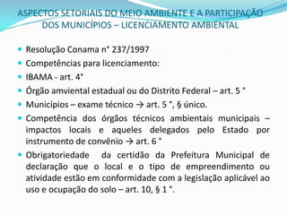 ASPECTOS SETORIAIS DO MEIO AMBIENTE E A PARTICIPAÇÃO DOS MUNICÍPIOS – LICENCIAMENTO AMBIENTALResolução Conama n° 237/1997 Competências para licenciamento:IBAMA - art. 4°Órgão amviental estadual ou do Distrito Federal – art. 5°Municípios – exame técnico -> art. 5 °, § único.Competência dos órgãos técnicos ambientais municipais – impactos locais e aqueles delegados pelo Estado por instrumento de convênio -> art. 6 °Obrigatoriedade  da certidão da Prefeitura Municipal de declaração que o local e o tipo de empreendimento ou atividade estão em conformidade com a legislação aplicável ao uso e ocupação do solo – art. 10, § 1 °.