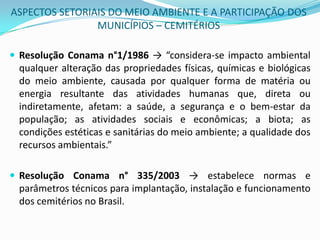 ASPECTOS SETORIAIS DO MEIO AMBIENTE E A PARTICIPAÇÃO DOS MUNICÍPIOS – CEMITÉRIOSResolução Conaman°1/1986->“considera-se impacto ambiental qualquer alteração das propriedades físicas, químicas e biológicas do meio ambiente, causada por qualquer forma de matéria ou energia resultante das atividades humanas que, direta ou indiretamente, afetam: a saúde, a segurança e o bem-estar da população; as atividades sociais e econômicas; a biota; as condições estéticas e sanitárias do meio ambiente; a qualidade dos recursos ambientais.”Resolução Conama n° 335/2003 -> estabelece normas e parâmetros técnicos para implantação, instalação e funcionamento dos cemitérios no Brasil. 