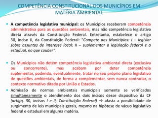 COMPETÊNCIA CONSTITUCIONAL DOS MUNICÍPIOS EM MATÉRIA AMBIENTAL A competência legislativa municipal: os Municípios receberam competência administrativa para as questões ambientais, mas não competência legislativa direta através da Constituição Federal. Entretanto, estabelece o artigo 30, inciso II, da Constituição Federal: “Compete aos Municípios: I – legislar sobre assuntos de interesse local; II – suplementar a legislação federal e a estadual, no que couber”.  Os Municípios não detém competência legislativa ambiental direta (exclusiva ou concorrente), mas acabam por deter competência suplementar, podendo, eventualmente, tratar no seu próprio plano legislativo de questões ambientais, de forma a complementar, sem nunca contrariar, o contexto normativo ditado por União e Estados.Admissão de normas ambientais municipais somente se verificados simultaneamente o atendimento dos dois incisos desse dispositivo da CF(artigo, 30, incisos I e II, Constituição Federal) ->afasta a possibilidade de surgimento de leis municipais gerais, mesmo na hipótese de vácuo legislativo federal e estadual em alguma matéria. 