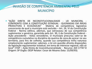 INVASÃO DE COMPETÊNCIA AMBIENTAL PELO MUNICÍPIO“AÇÃO DIRETA DE INCONSTITUCIONALIDADE - LEI MUNICIPAL - CONFRONTO COM A CONSTITUIÇÃO ESTADUAL - QUEIMADAS EM ÁREAS PRODUTIVAS E ECOLÓGICAS”  Matéria de competência legislativa concorrente da qual o município está excluído – Art. 24, VI da Constituição Federal - Norma edilícia, ademais, que extravasou de sua competência suplementar e genérica, garantida pelo Art. 30, II da Constituição Federal - Ação procedente - Votos vencedores. O município procurou valer-se de competência cumulativa na disciplina da queima de cana-de-açúcar no seu território, para fins de colheita, quando sua competência tinha natureza simplesmente suplementar; ademais, a lei em questão afronta disposições da legislação regulamentar estadual, em tema de interesse regional, não só local” (TJSP – Ação Direta de Inconstitucionalidade -  Recurso: ADI 17747 0 Origem: SP Orgão: OESP Relator: Cesar de Moares Data: 15/09/93). 