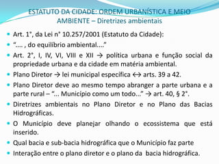 ESTATUTO DA CIDADE: ORDEM URBANÍSTICA E MEIO AMBIENTE – Diretrizes ambientaisArt. 1°, da Lei n° 10.257/2001 (Estatuto da Cidade):“.... , do equilíbrio ambiental....”Art. 2°, I, IV, VI, VIII e XII -> política urbana e função social da propriedade urbana e da cidade em matéria ambiental.Plano Diretor -> lei municipal específica ↔ arts. 39 a 42.Plano Diretor deve ao mesmo tempo abranger a parte urbana e a parte rural – “... Município como um todo...” -> art. 40, § 2°.Diretrizes ambientais no Plano Diretor e no Plano das Bacias Hidrográficas.O Município deve planejar olhando o ecossistema que está inserido.Qual bacia e sub-bacia hidrográfica que o Município faz parte Interação entre o plano diretor e o plano da  bacia hidrográfica.