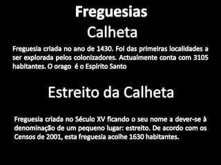 FreguesiasCalhetaFreguesia criada no ano de 1430. Foi das primeiras localidades a ser explorada pelos colonizadores. Actualmente conta com 3105 habitantes. O orago  é o Espírito SantoEstreito da CalhetaFreguesia criada no Século XV ficando o seu nome a dever-se à denominação de um pequeno lugar: estreito. De acordo com os Censos de 2001, esta freguesia acolhe 1630 habitantes.