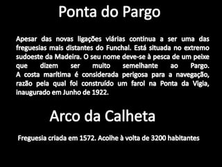 Ponta do PargoApesar das novas ligações viárias continua a ser uma das freguesias mais distantes do Funchal. Está situada no extremo sudoeste da Madeira. O seu nome deve-se à pesca de um peixe que dizem ser muito semelhante ao Pargo.A costa marítima é considerada perigosa para a navegação, razão pela qual foi construído um farol na Ponta da Vigia, inaugurado em Junho de 1922.Arco da CalhetaFreguesia criada em 1572. Acolhe à volta de 3200 habitantes.