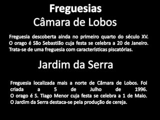 FreguesiasCâmara de LobosFreguesia descoberta ainda no primeiro quarto do século XV.O orago é São Sebastião cuja festa se celebra a 20 de Janeiro. Trata-se de uma freguesia com características piscatórias.Jardim da SerraFreguesia localizada mais a norte de Câmara de Lobos. Foi criada a 5 de Julho de 1996.O orago é S. Tiago Menor cuja festa se celebra a 1 de Maio.O Jardim da Serra destaca-se pela produção de cereja.
