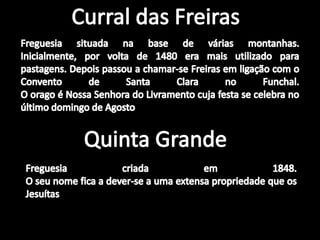 Curral das FreirasFreguesia situada na base de várias montanhas. Inicialmente, por volta de 1480 era mais utilizado para pastagens. Depois passou a chamar-se Freiras em ligação com o Convento de Santa Clara no Funchal.O orago é Nossa Senhora do Livramento cuja festa se celebra no último domingo de Agosto.Quinta GrandeFreguesia criada em 1848.O seu nome fica a dever-se a uma extensa propriedade que os Jesuítas tinham naquela localidade.
