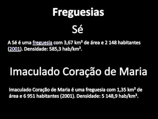 FreguesiasSéA Sé é uma freguesia com 3,67 km² de área e 2 148 habitantes (2001). Densidade: 585,3 hab/km².Imaculado Coração de MariaImaculado Coração de Maria é uma freguesia com 1,35 km² de área e 6 951 habitantes (2001). Densidade: 5 148,9 hab/km².