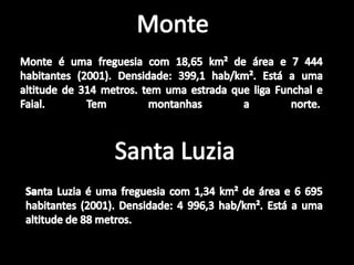MonteMonte é uma freguesia com 18,65 km² de área e 7 444 habitantes (2001). Densidade: 399,1 hab/km². Está a uma altitude de 314 metros. tem uma estrada que liga Funchal e Faial. Tem montanhas a norte. Santa LuziaSanta Luzia é uma freguesia com 1,34 km² de área e 6 695 habitantes (2001). Densidade: 4 996,3 hab/km². Está a uma altitude de 88 metros.