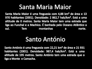 Santa Maria MaiorSanta Maria Maior é uma freguesia com 4,88 km² de área e 13 970 habitantes (2001). Densidade: 2 862,7 hab/km². Está a uma altitude de 0 metros. Santa Maria Maior tem uma estrada que liga ao Funchal e a Machico. É banhada pelo Oceano Atlântico a sul. Tem montanhas a norte. Santo AntónioSanto António é uma freguesia com 22,21 km² de área e 21 931 habitantes (2001). Densidade: 987,4 hab/km². Está a uma altitude de 195 metros. Santo António tem uma estrada que o liga a Monte  e Camacha.