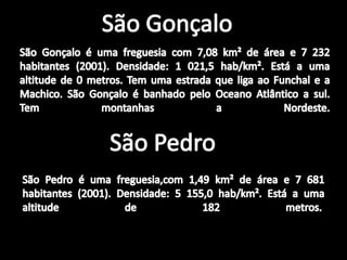 São GonçaloSão Gonçalo é uma freguesia com 7,08 km² de área e 7 232 habitantes (2001). Densidade: 1 021,5 hab/km². Está a uma altitude de 0 metros. Tem uma estrada que liga ao Funchal e a Machico. São Gonçalo é banhado pelo Oceano Atlântico a sul. Tem montanhas a Nordeste.São PedroSão Pedro é uma freguesia,com 1,49 km² de área e 7 681 habitantes (2001). Densidade: 5 155,0 hab/km². Está a uma altitude de 182 metros. 