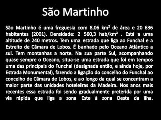 São MartinhoSão Martinho é uma freguesia com 8,06 km² de área e 20 636 habitantes (2001). Densidade: 2 560,3 hab/km² . Está a uma altitude de 240 metros. Tem uma estrada que liga ao Funchal e a Estreito de Câmara de Lobos. É banhado pelo Oceano Atlântico a sul. Tem montanhas a norte. Na sua parte Sul, acompanhando quase sempre o Oceano, situa-se uma estrada que foi em tempos uma das principais do Funchal (designada então, e ainda hoje, por Estrada Monumental), fazendo a ligação do concelho do Funchal ao concelho de Câmara de Lobos, e ao longo da qual se concentram a maior parte das unidades hoteleiras da Madeira. Nos anos mais recentes essa estrada foi sendo gradualmente preterida por uma via rápida que liga a zona Este à zona Oeste da ilha. 