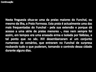 ContinuaçãoNesta freguesia situa-se uma da praias maiores do Funchal, ou mesmo da ilha, a Praia Formosa. Esta praia é actualmente uma das mais frequentadas do Funchal - pela sua extensão e porque dá acesso a uma série de praias menores -, mas nem sempre foi assim, em tempos era uma enseada erma e isolada por falésias, a tal ponto que no séc. XVI desembarcaram aí um conjunto numeroso de corsários, que entraram no Funchal de surpresa roubando tudo o que puderam, tomando o controlo dessa cidade durante alguns dias. 