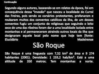 ContinuaçãoSegundo alguns autores, baseando-se em relatos da época, foi em consequência dessa "invasão" que nasceu a localidade do Curral das Freiras, pois sendo os corsários protestantes, profanaram e roubaram muitos dos conventos católicos da ilha, de um desses conventos fugiu um conjunto de religiosas que seguindo o leito seco de uma das ribeiras foram dar a uma localidade isolada entre montanhas e aí permaneceram atraindo outros locais da ilha que designaram aquele local pelo nome que hoje tem [fonte: Elucidário  MadeirenseSão RoqueSão Roque é uma freguesia com 7,52 km² de área e 9 274 habitantes (2001). Densidade: 1 233,2 hab/km². Está a uma altitude de 350 metros. Tem montanhas a norte. 