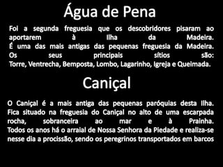 Água de PenaFoi a segunda freguesia que os descobridores pisaram ao aportarem à Ilha da Madeira.É uma das mais antigas das pequenas freguesia da Madeira.Os seus principais sítios são:Torre, Ventrecha, Bemposta, Lombo, Lagarinho, Igreja e Queimada.CaniçalO Caniçal é a mais antiga das pequenas paróquias desta Ilha.Fica situado na freguesia do Caniçal no alto de uma escarpada rocha, sobranceira ao mar e à Prainha.Todos os anos há o arraial de Nossa Senhora da Piedade e realiza-se nesse dia a procissão, sendo os peregrinos transportados em barcos 