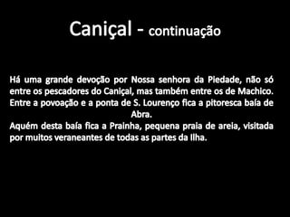 Caniçal - continuaçãoHá uma grande devoção por Nossa senhora da Piedade, não só entre os pescadores do Caniçal, mas também entre os de Machico.Entre a povoação e a ponta de S. Lourenço fica a pitoresca baía de Abra.Aquém desta baía fica a Prainha, pequena praia de areia, visitada por muitos veraneantes de todas as partes da Ilha.