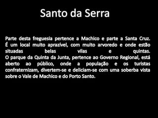 Santo da SerraParte desta freguesia pertence a Machico e parte a Santa Cruz.É um local muito aprazível, com muito arvoredo e onde estão situadas belas vilas e quintas.O parque da Quinta da Junta, pertence ao Governo Regional, está aberto ao público, onde a população e os turistas confraternizam, divertem-se e deliciam-se com uma soberba vista sobre o Vale de Machico e do Porto Santo.