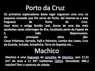 Porto da CruzOs primeiros exploradores deste lugar ergueram uma cruz na pequena enseada que lhe serve de Porto, daí chamar-se a esta freguesia de Porto da Cruz.Aqui viveu a antiga família Leal, donos de uma das mais opulentas casas solarengas da Ilha, localizada perto da Capela de S. João Nepomuceno.Os principais sítios são:Casas Próximas, Serrado, Fajã e Palmeira, Lombo dos Leaes, Cruz da Guarda, Achada, Achadinha, Terra do Baptista etc...MachicoMachico é uma freguesia do concelho de Machico, com 17,41 km² de área e 11 947 habitantes (2001). Densidade: 686,2 hab/km².Tem o estatuto de cidade.