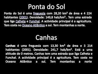 Ponta do SolPonta do Sol é uma freguesia com 28,20 km² de área e 4 224 habitantes (2001). Densidade: 149,8 hab/km².. Tem uma estrada que liga Calheta e Funchal. A actividade principal é a agricultura. Tem costa no Oceano Atlântico a sul. Tem montanhas a norte.CanhasCanhas é uma freguesia com 13,30 km² de área e 3 214 habitantes (2001). Densidade: 241,7 hab/km². Está a uma altitude de 0 metros. Canhas tem uma estrada que liga Calheta e Funchal. A actividade principal é a agricultura. Tem costa no Oceano Atlântico a sul. Tem montanhas a norte. 