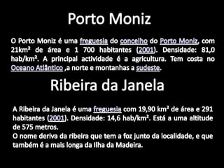 Porto MonizO Porto Moniz é uma freguesia do concelho do Porto Moniz, com 21km² de área e 1 700 habitantes (2001). Densidade: 81,0 hab/km². A principal actividade é a agricultura. Tem costa no Oceano Atlântico ,a norte e montanhas a sudeste.Ribeira da JanelaA Ribeira da Janela é uma freguesia com 19,90 km² de área e 291 habitantes (2001). Densidade: 14,6 hab/km². Está a uma altitude de 575 metros.O nome deriva da ribeira que tem a foz junto da localidade, e que também é a mais longa da Ilha da Madeira.