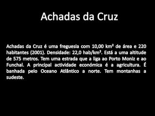 Achadas da CruzAchadas da Cruz é uma freguesia com 10,00 km² de área e 220 habitantes (2001). Densidade: 22,0 hab/km². Está a uma altitude de 575 metros. Tem uma estrada que a liga ao Porto Moniz e ao Funchal. A principal actividade económica é a agricultura. É banhada pelo Oceano Atlântico a norte. Tem montanhas a sudeste.