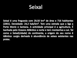 SeixalSeixal é uma freguesia com 29,50 km² de área e 716 habitantes (2001). Densidade: 24,3 hab/km². Tem uma estrada que a liga a Porto Moniz e Santana. A actividade principal é a agricultura. É banhada pelo Oceano Atlântico a norte e tem montanhas a sul. Tal como o Seixal(cidade) do continente, a origem do seu nome é idêntica: surgiu derivado à abundância de seixos existentes nas praias.